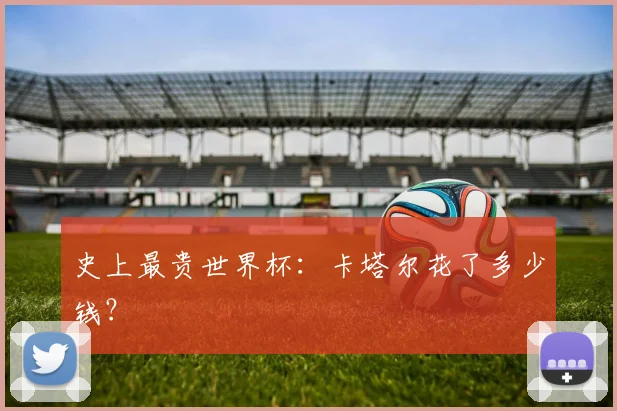史上最贵世界杯:卡塔尔花了多少钱?